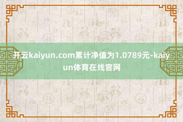 开云kaiyun.com累计净值为1.0789元-kaiyun体育在线官网