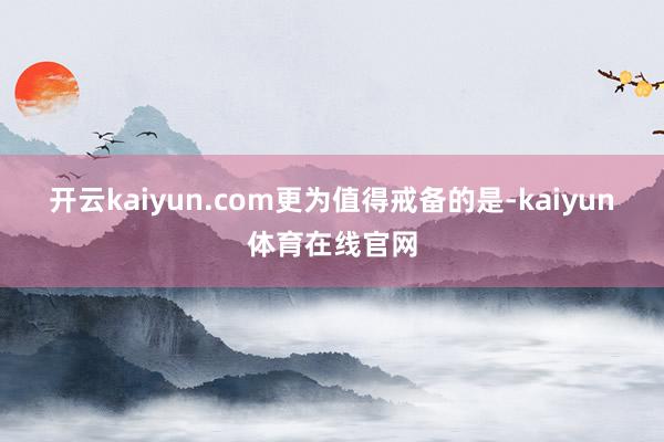 开云kaiyun.com　　更为值得戒备的是-kaiyun体育在线官网