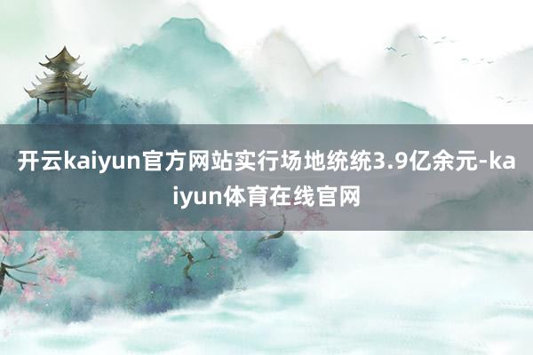 开云kaiyun官方网站实行场地统统3.9亿余元-kaiyun体育在线官网