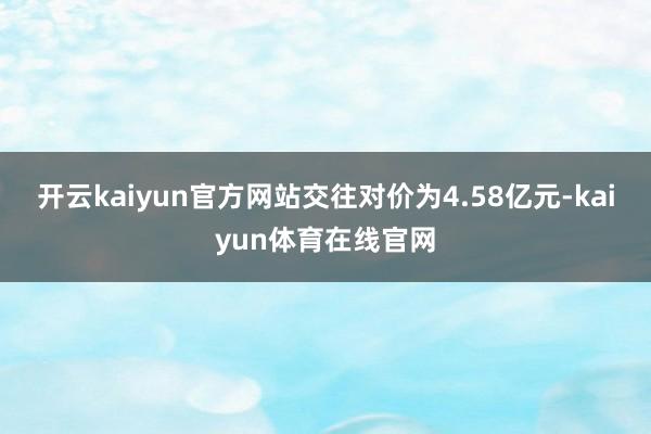 开云kaiyun官方网站交往对价为4.58亿元-kaiyun体育在线官网