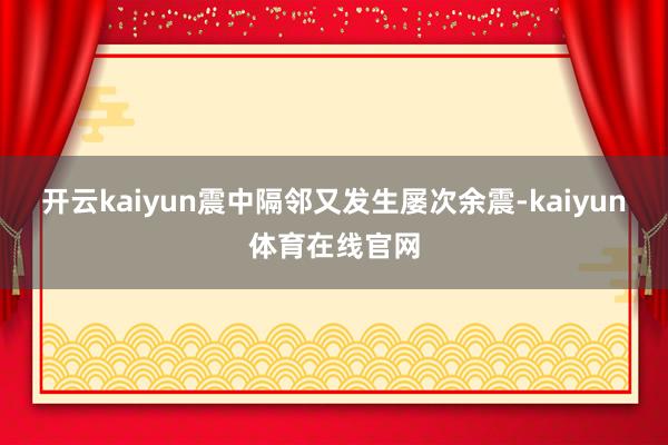 开云kaiyun震中隔邻又发生屡次余震-kaiyun体育在线官网