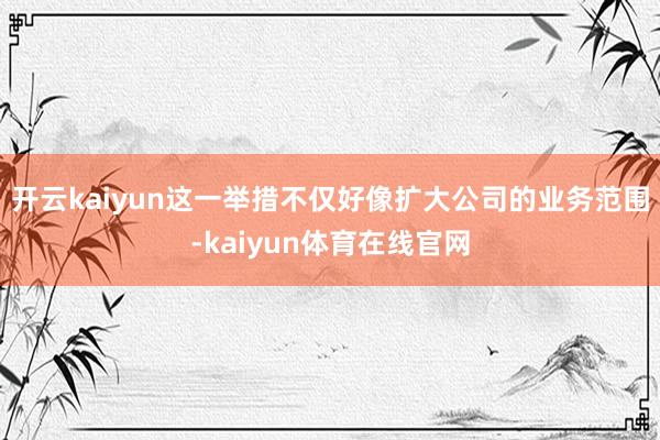 开云kaiyun这一举措不仅好像扩大公司的业务范围-kaiyun体育在线官网