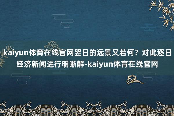 kaiyun体育在线官网翌日的远景又若何？对此逐日经济新闻进行明晰解-kaiyun体育在线官网