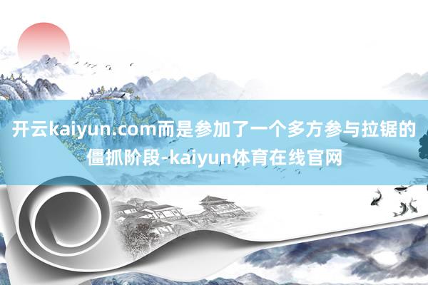 开云kaiyun.com而是参加了一个多方参与拉锯的僵抓阶段-kaiyun体育在线官网