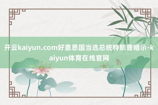 开云kaiyun.com好意思国当选总统特朗普暗示-kaiyun体育在线官网