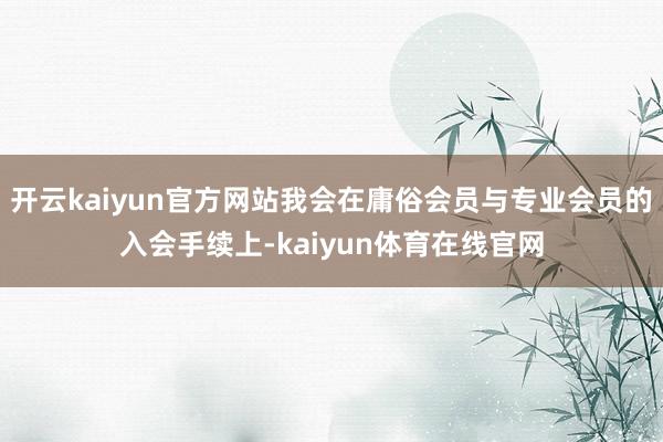 开云kaiyun官方网站我会在庸俗会员与专业会员的入会手续上-kaiyun体育在线官网