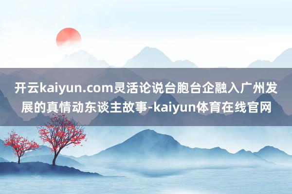 开云kaiyun.com灵活论说台胞台企融入广州发展的真情动东谈主故事-kaiyun体育在线官网