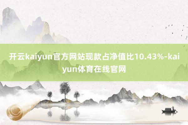 开云kaiyun官方网站现款占净值比10.43%-kaiyun体育在线官网