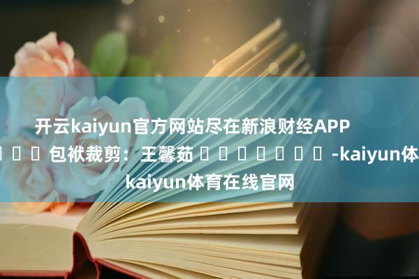 开云kaiyun官方网站尽在新浪财经APP            						包袱裁剪：王馨茹 							-kaiyun体育在线官网