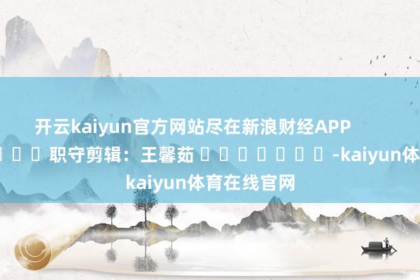 开云kaiyun官方网站尽在新浪财经APP            						职守剪辑：王馨茹 							-kaiyun体育在线官网