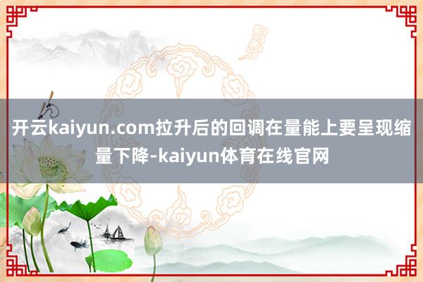 开云kaiyun.com拉升后的回调在量能上要呈现缩量下降-kaiyun体育在线官网