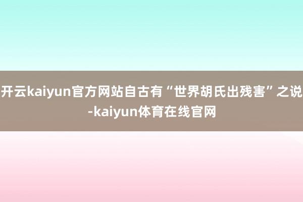 开云kaiyun官方网站自古有“世界胡氏出残害”之说-kaiyun体育在线官网