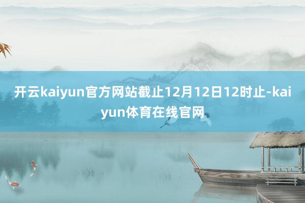 开云kaiyun官方网站截止12月12日12时止-kaiyun体育在线官网