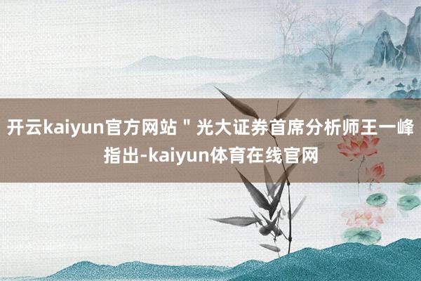 开云kaiyun官方网站＂光大证券首席分析师王一峰指出-kaiyun体育在线官网