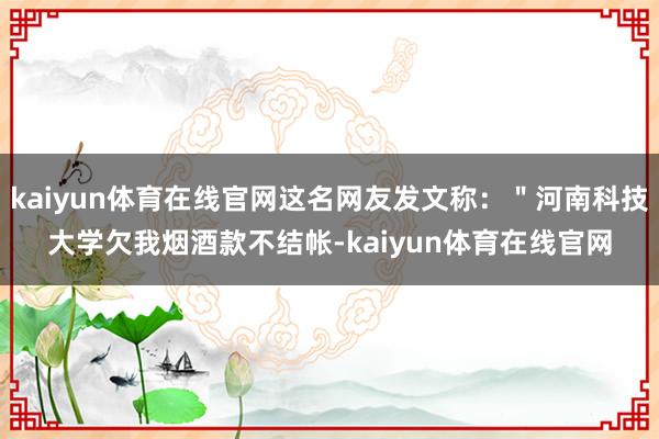 kaiyun体育在线官网这名网友发文称：＂河南科技大学欠我烟酒款不结帐-kaiyun体育在线官网