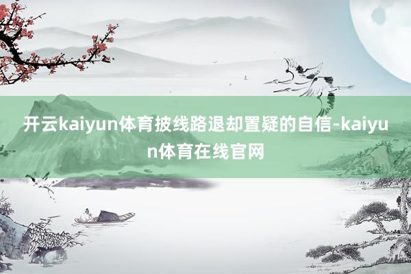 开云kaiyun体育披线路退却置疑的自信-kaiyun体育在线官网