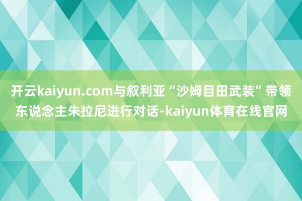 开云kaiyun.com与叙利亚“沙姆目田武装”带领东说念主朱拉尼进行对话-kaiyun体育在线官网