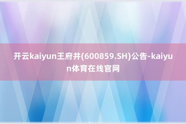 开云kaiyun王府井(600859.SH)公告-kaiyun体育在线官网