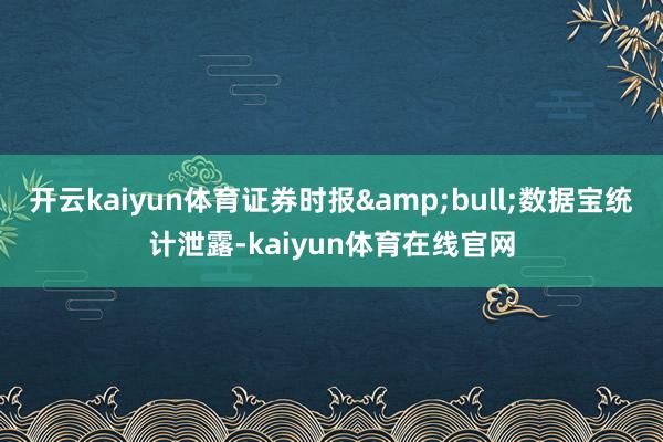 开云kaiyun体育证券时报&bull;数据宝统计泄露-kaiyun体育在线官网