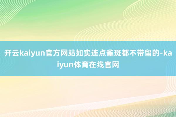 开云kaiyun官方网站如实连点雀斑都不带留的-kaiyun体育在线官网