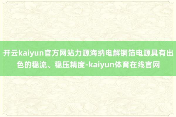 开云kaiyun官方网站力源海纳电解铜箔电源具有出色的稳流、稳压精度-kaiyun体育在线官网