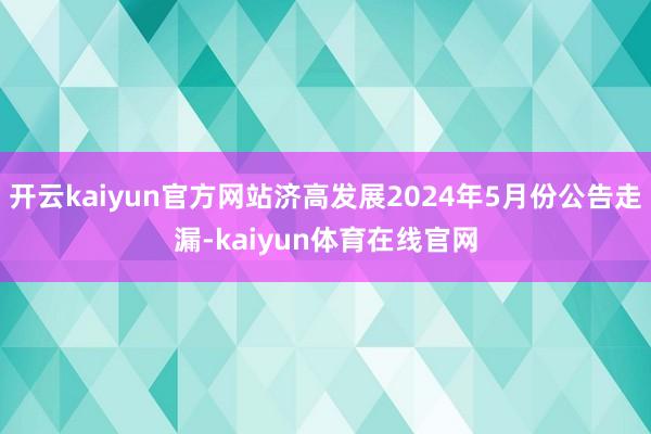 开云kaiyun官方网站济高发展2024年5月份公告走漏-kaiyun体育在线官网