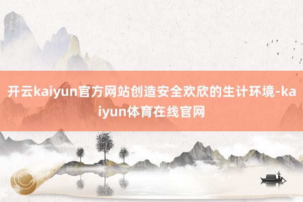 开云kaiyun官方网站创造安全欢欣的生计环境-kaiyun体育在线官网