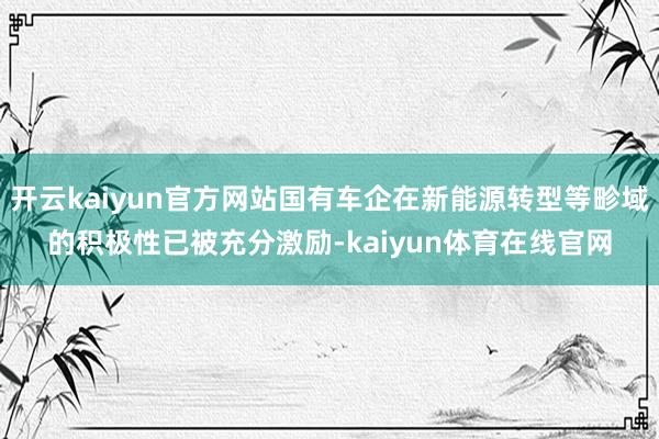 开云kaiyun官方网站国有车企在新能源转型等畛域的积极性已被充分激励-kaiyun体育在线官网