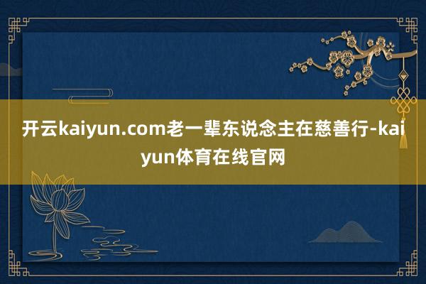 开云kaiyun.com老一辈东说念主在慈善行-kaiyun体育在线官网