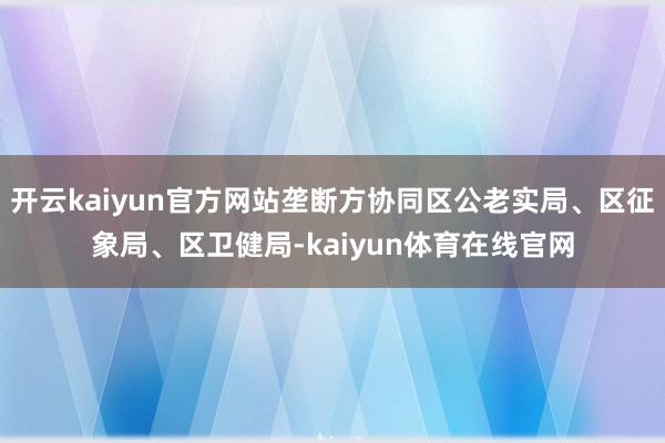 开云kaiyun官方网站垄断方协同区公老实局、区征象局、区卫健局-kaiyun体育在线官网