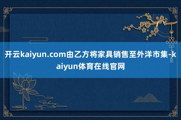 开云kaiyun.com由乙方将家具销售至外洋市集-kaiyun体育在线官网