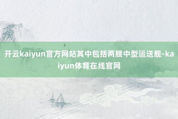 开云kaiyun官方网站其中包括两艘中型运送舰-kaiyun体育在线官网