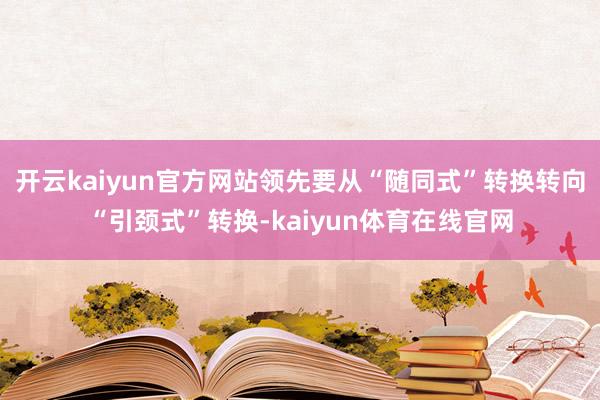 开云kaiyun官方网站领先要从“随同式”转换转向“引颈式”转换-kaiyun体育在线官网