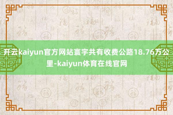 开云kaiyun官方网站寰宇共有收费公路18.76万公里-kaiyun体育在线官网