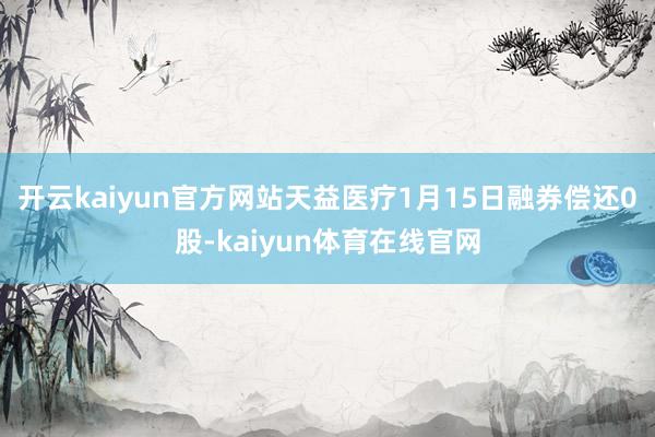 开云kaiyun官方网站天益医疗1月15日融券偿还0股-kaiyun体育在线官网