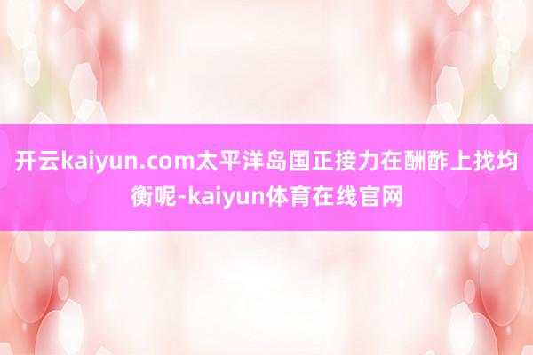 开云kaiyun.com太平洋岛国正接力在酬酢上找均衡呢-kaiyun体育在线官网