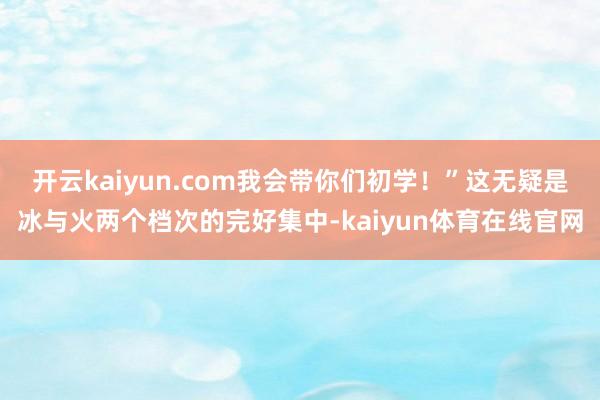 开云kaiyun.com我会带你们初学！”这无疑是冰与火两个档次的完好集中-kaiyun体育在线官网