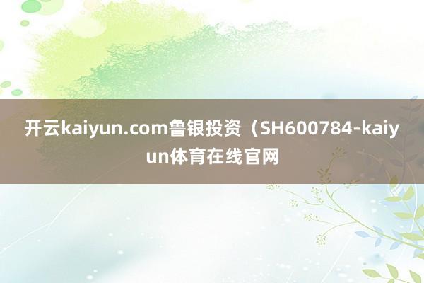 开云kaiyun.com鲁银投资（SH600784-kaiyun体育在线官网