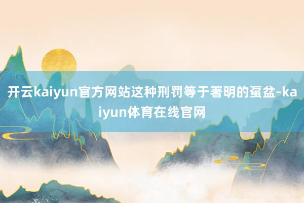 开云kaiyun官方网站这种刑罚等于著明的虿盆-kaiyun体育在线官网