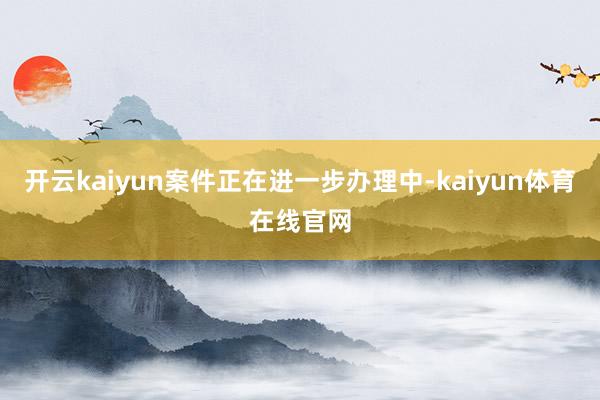 开云kaiyun案件正在进一步办理中-kaiyun体育在线官网