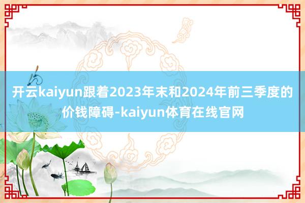 开云kaiyun跟着2023年末和2024年前三季度的价钱障碍-kaiyun体育在线官网