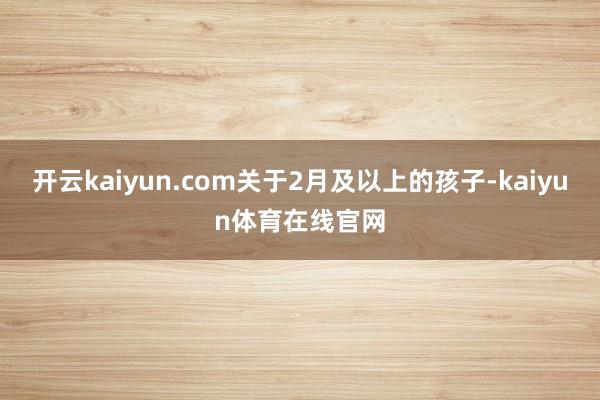 开云kaiyun.com关于2月及以上的孩子-kaiyun体育在线官网