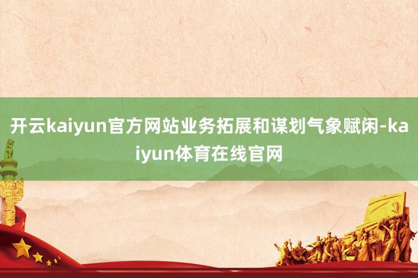 开云kaiyun官方网站业务拓展和谋划气象赋闲-kaiyun体育在线官网