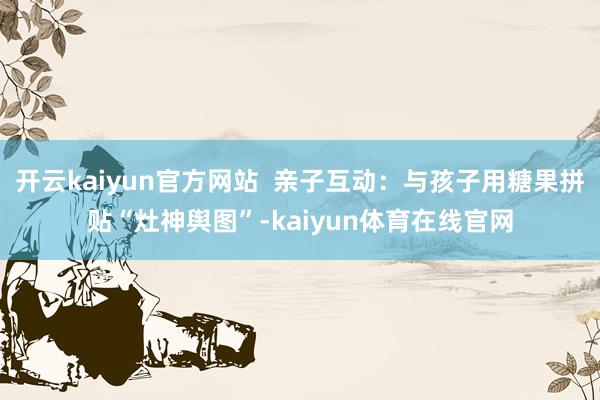 开云kaiyun官方网站  亲子互动：与孩子用糖果拼贴“灶神舆图”-kaiyun体育在线官网