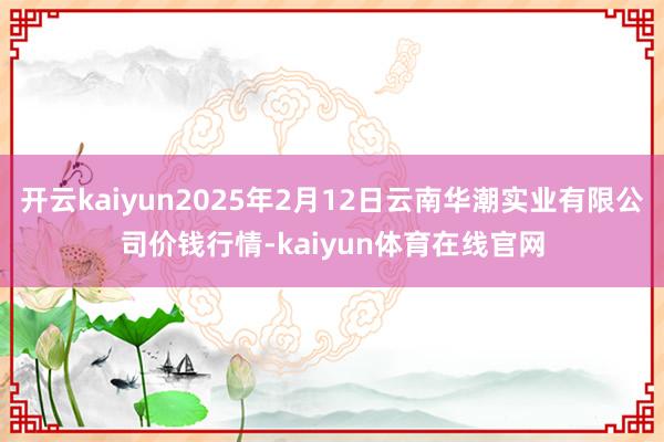 开云kaiyun2025年2月12日云南华潮实业有限公司价钱行情-kaiyun体育在线官网