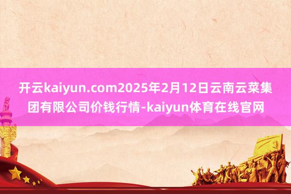 开云kaiyun.com2025年2月12日云南云菜集团有限公司价钱行情-kaiyun体育在线官网