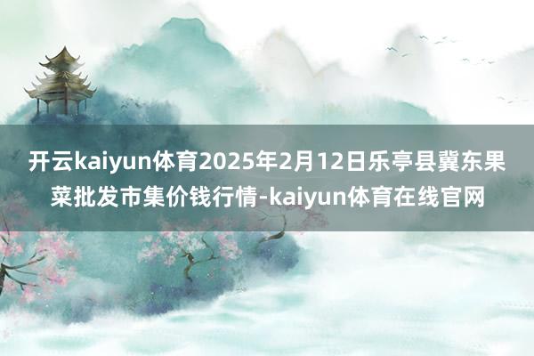 开云kaiyun体育2025年2月12日乐亭县冀东果菜批发市集价钱行情-kaiyun体育在线官网