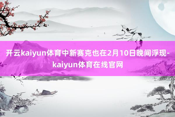 开云kaiyun体育中新赛克也在2月10日晚间浮现-kaiyun体育在线官网