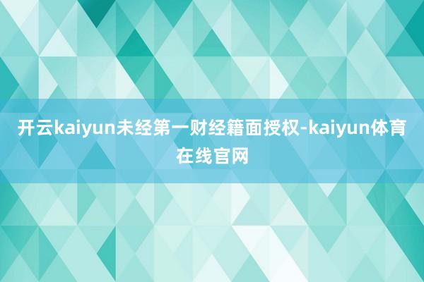 开云kaiyun未经第一财经籍面授权-kaiyun体育在线官网