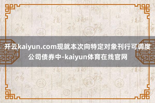 开云kaiyun.com现就本次向特定对象刊行可调度公司债券中-kaiyun体育在线官网